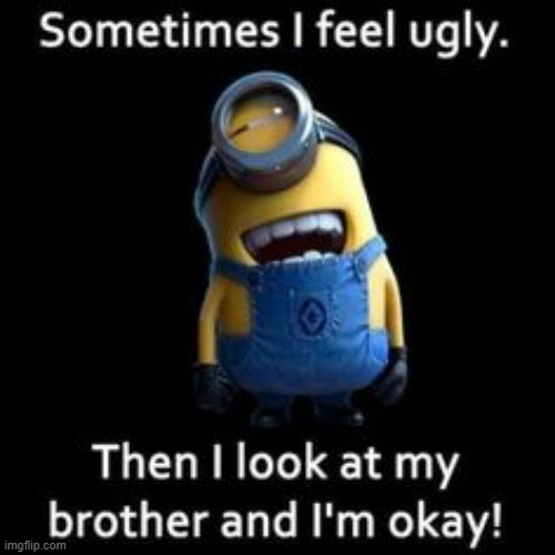 I feel good now :3 | image tagged in ugly,brother,omg,roasted,feel better | made w/ Imgflip meme maker