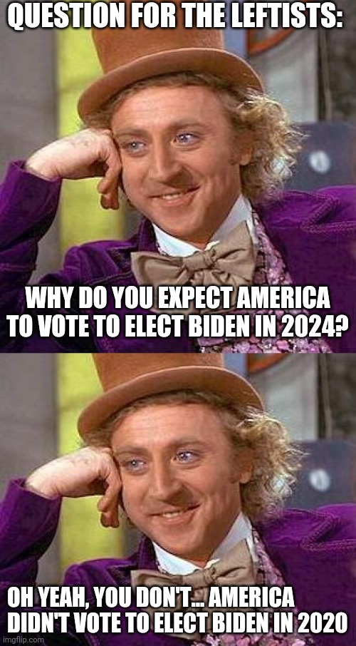 Crap administration forced upon us | QUESTION FOR THE LEFTISTS:; WHY DO YOU EXPECT AMERICA TO VOTE TO ELECT BIDEN IN 2024? OH YEAH, YOU DON'T... AMERICA DIDN'T VOTE TO ELECT BIDEN IN 2020 | image tagged in memes,creepy condescending wonka | made w/ Imgflip meme maker