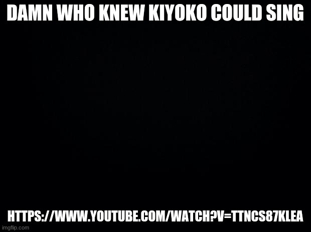 https://www.youtube.com/watch?v=ttncs87kleA | DAMN WHO KNEW KIYOKO COULD SING; HTTPS://WWW.YOUTUBE.COM/WATCH?V=TTNCS87KLEA | image tagged in black background | made w/ Imgflip meme maker