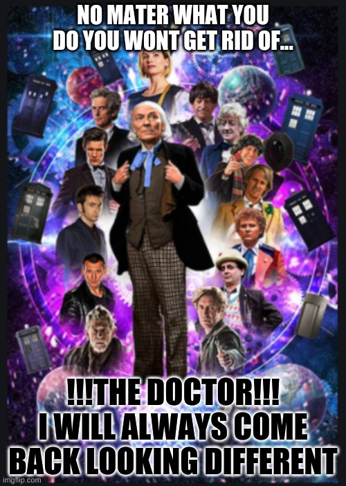 you won't get rid of me | NO MATER WHAT YOU DO YOU WONT GET RID OF... !!!THE DOCTOR!!!
I WILL ALWAYS COME
BACK LOOKING DIFFERENT | image tagged in doctor who | made w/ Imgflip meme maker