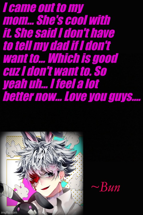 I'm out to my mom now! ^_^ | I came out to my mom... She's cool with it. She said I don't have to tell my dad if I don't want to... Which is good cuz I don't want to. So yeah uh... I feel a lot better now... Love you guys.... ~Bun | made w/ Imgflip meme maker