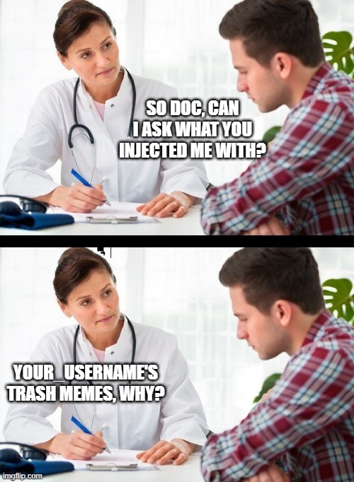 i make trash memes...EVERYDAY! | SO DOC, CAN I ASK WHAT YOU INJECTED ME WITH? YOUR_USERNAME'S TRASH MEMES, WHY? | image tagged in doctor and patient,memes,pie charts,gifs,funny,ha ha tags go brr | made w/ Imgflip meme maker