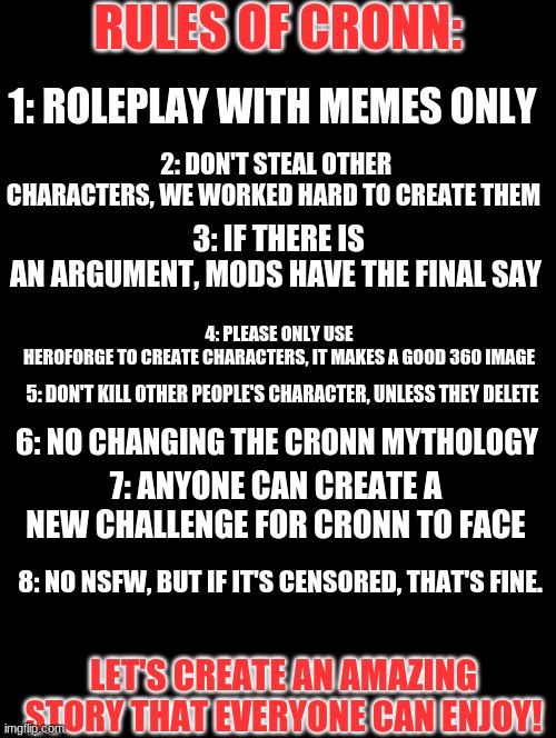 I had to add the rules for future reference, sorry I didn't add them sooner. |  RULES OF CRONN:; 1: ROLEPLAY WITH MEMES ONLY; 2: DON'T STEAL OTHER CHARACTERS, WE WORKED HARD TO CREATE THEM; 3: IF THERE IS AN ARGUMENT, MODS HAVE THE FINAL SAY; 4: PLEASE ONLY USE HEROFORGE TO CREATE CHARACTERS, IT MAKES A GOOD 360 IMAGE; 5: DON'T KILL OTHER PEOPLE'S CHARACTER, UNLESS THEY DELETE; 6: NO CHANGING THE CRONN MYTHOLOGY; 7: ANYONE CAN CREATE A NEW CHALLENGE FOR CRONN TO FACE; 8: NO NSFW, BUT IF IT'S CENSORED, THAT'S FINE. LET'S CREATE AN AMAZING STORY THAT EVERYONE CAN ENJOY! | image tagged in double long black template | made w/ Imgflip meme maker