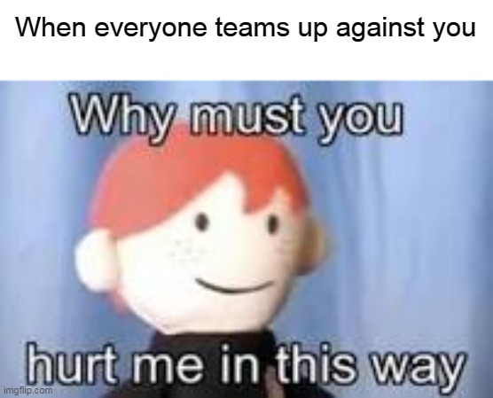 It's sad really | When everyone teams up against you | image tagged in why must you hurt me in this way,sad | made w/ Imgflip meme maker