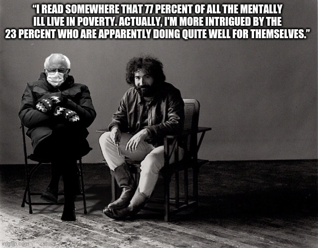 mentally ill | “I READ SOMEWHERE THAT 77 PERCENT OF ALL THE MENTALLY ILL LIVE IN POVERTY. ACTUALLY, I'M MORE INTRIGUED BY THE 23 PERCENT WHO ARE APPARENTLY DOING QUITE WELL FOR THEMSELVES.” | image tagged in bernie sanders,jerry garcia | made w/ Imgflip meme maker
