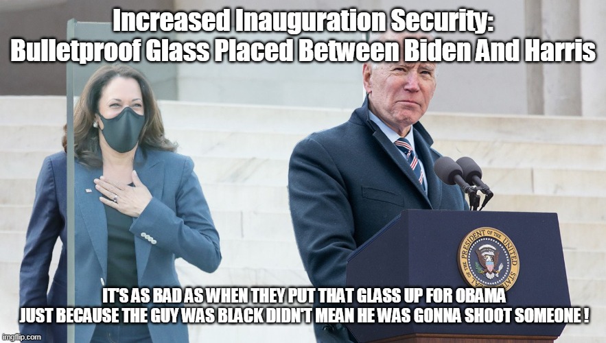 Profiling poor Kamala |  Increased Inauguration Security: Bulletproof Glass Placed Between Biden And Harris; IT'S AS BAD AS WHEN THEY PUT THAT GLASS UP FOR OBAMA JUST BECAUSE THE GUY WAS BLACK DIDN'T MEAN HE WAS GONNA SHOOT SOMEONE ! | image tagged in memes | made w/ Imgflip meme maker