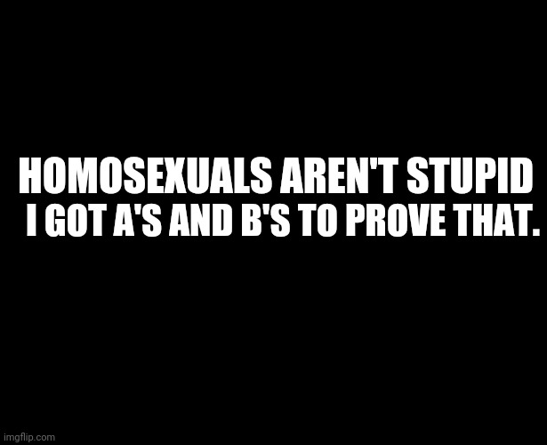 I'm a smart homosexual boi. | I GOT A'S AND B'S TO PROVE THAT. HOMOSEXUALS AREN'T STUPID | image tagged in blank black | made w/ Imgflip meme maker