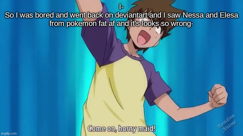 Hand me the eyebleach please- | I-
So I was bored and went back on deviantart and I saw Nessa and Elesa from pokemon fat af and it's looks so wrong- | image tagged in come on horny maid | made w/ Imgflip meme maker
