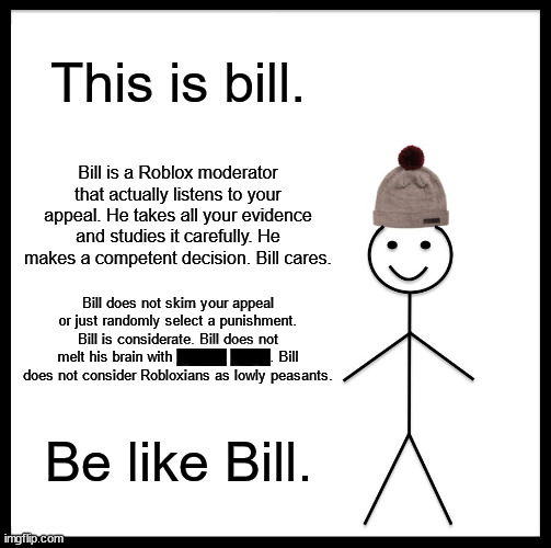 be like bill, please | This is bill. Bill is a Roblox moderator that actually listens to your appeal. He takes all your evidence and studies it carefully. He makes a competent decision. Bill cares. Bill does not skim your appeal or just randomly select a punishment. Bill is considerate. Bill does not melt his brain with █████ ████. Bill does not consider Robloxians as lowly peasants. Be like Bill. | image tagged in memes,be like bill | made w/ Imgflip meme maker