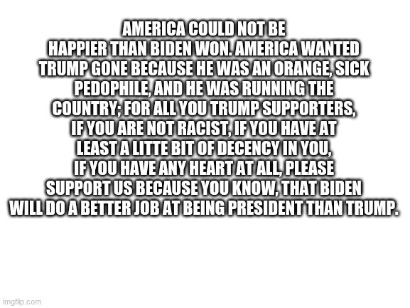 Blank White Template | AMERICA COULD NOT BE HAPPIER THAN BIDEN WON. AMERICA WANTED TRUMP GONE BECAUSE HE WAS AN ORANGE, SICK PEDOPHILE, AND HE WAS RUNNING THE COUNTRY; FOR ALL YOU TRUMP SUPPORTERS, IF YOU ARE NOT RACIST, IF YOU HAVE AT LEAST A LITTE BIT OF DECENCY IN YOU, IF YOU HAVE ANY HEART AT ALL, PLEASE SUPPORT US BECAUSE YOU KNOW, THAT BIDEN WILL DO A BETTER JOB AT BEING PRESIDENT THAN TRUMP. | image tagged in blank white template | made w/ Imgflip meme maker