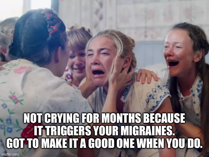 Midsommar Crying Scene | NOT CRYING FOR MONTHS BECAUSE IT TRIGGERS YOUR MIGRAINES. GOT TO MAKE IT A GOOD ONE WHEN YOU DO. | image tagged in midsommar crying scene | made w/ Imgflip meme maker