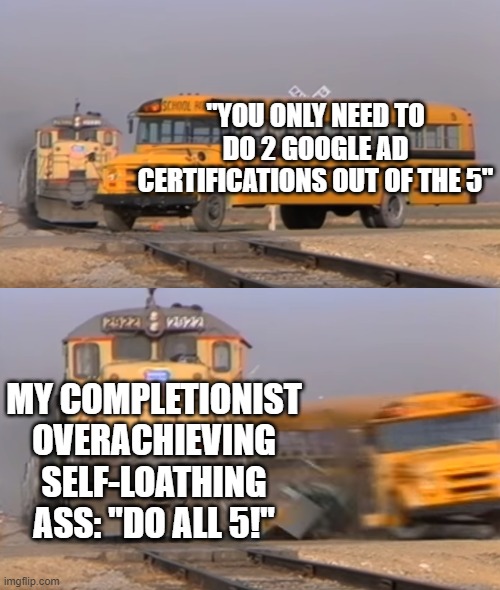 Google Ads Certs |  "YOU ONLY NEED TO DO 2 GOOGLE AD CERTIFICATIONS OUT OF THE 5"; MY COMPLETIONIST OVERACHIEVING SELF-LOATHING ASS: "DO ALL 5!" | image tagged in a train hitting a school bus,google ads,i hate myself,grad school | made w/ Imgflip meme maker