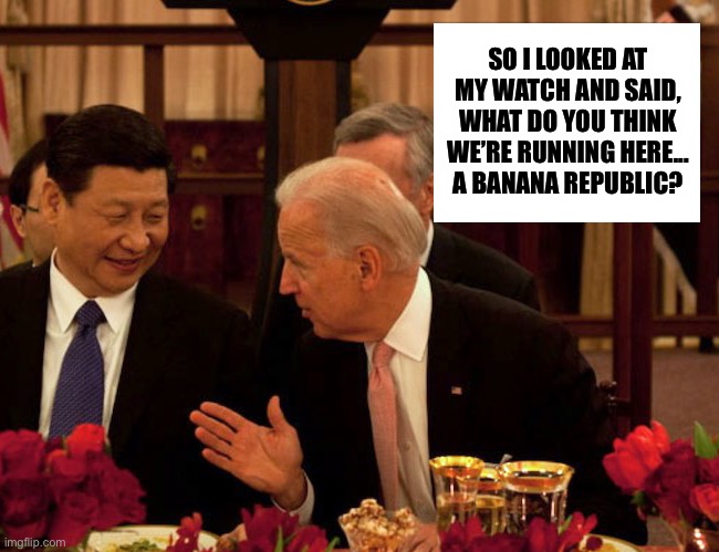 Biden Xi | SO I LOOKED AT MY WATCH AND SAID, WHAT DO YOU THINK WE’RE RUNNING HERE...
A BANANA REPUBLIC? | image tagged in biden xi | made w/ Imgflip meme maker