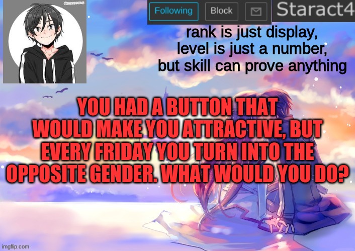 rank is just display, level is just a number, but skill can prove anything; YOU HAD A BUTTON THAT WOULD MAKE YOU ATTRACTIVE, BUT EVERY FRIDAY YOU TURN INTO THE OPPOSITE GENDER. WHAT WOULD YOU DO? | image tagged in starkugo sword art online announcement template | made w/ Imgflip meme maker
