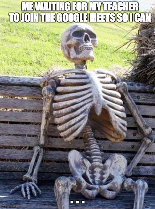 Relatable???... | ME WAITING FOR MY TEACHER TO JOIN THE GOOGLE MEETS SO I CAN; . . . | image tagged in memes,waiting skeleton | made w/ Imgflip meme maker