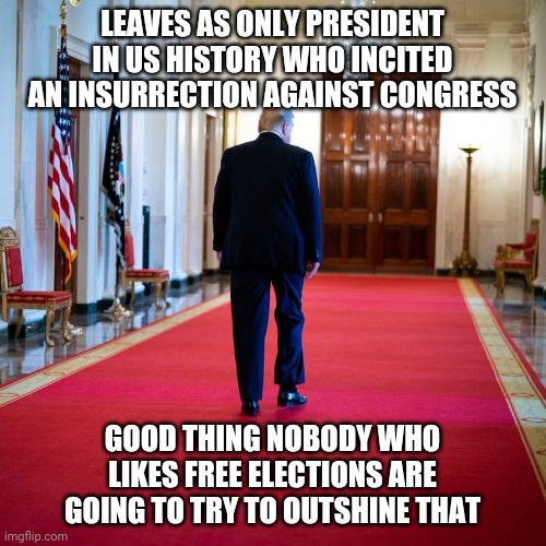 Trump leaves | LEAVES AS ONLY PRESIDENT IN US HISTORY WHO INCITED AN INSURRECTION AGAINST CONGRESS; GOOD THING NOBODY WHO LIKES FREE ELECTIONS ARE GOING TO TRY TO OUTSHINE THAT | image tagged in donald trump leaving,donald trump,president,politics | made w/ Imgflip meme maker