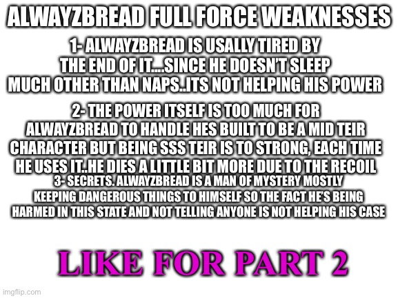 Alwayzbread: wait what? Who made this?! | ALWAYZBREAD FULL FORCE WEAKNESSES; 1- ALWAYZBREAD IS USALLY TIRED BY THE END OF IT....SINCE HE DOESN’T SLEEP MUCH OTHER THAN NAPS..ITS NOT HELPING HIS POWER; 2- THE POWER ITSELF IS TOO MUCH FOR ALWAYZBREAD TO HANDLE HES BUILT TO BE A MID TEIR CHARACTER BUT BEING SSS TEIR IS TO STRONG, EACH TIME HE USES IT..HE DIES A LITTLE BIT MORE DUE TO THE RECOIL; 3- SECRETS. ALWAYZBREAD IS A MAN OF MYSTERY MOSTLY KEEPING DANGEROUS THINGS TO HIMSELF SO THE FACT HE’S BEING HARMED IN THIS STATE AND NOT TELLING ANYONE IS NOT HELPING HIS CASE; LIKE FOR PART 2 | image tagged in blank white template | made w/ Imgflip meme maker