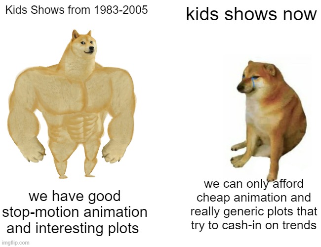 Man I miss when kids shows had effort put into them | Kids Shows from 1983-2005; kids shows now; we can only afford cheap animation and really generic plots that try to cash-in on trends; we have good stop-motion animation and interesting plots | image tagged in memes,buff doge vs cheems | made w/ Imgflip meme maker