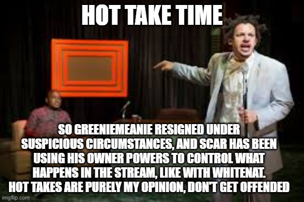 Hot Takes | HOT TAKE TIME; SO GREENIEMEANIE RESIGNED UNDER SUSPICIOUS CIRCUMSTANCES, AND SCAR HAS BEEN USING HIS OWNER POWERS TO CONTROL WHAT HAPPENS IN THE STREAM, LIKE WITH WHITENAT. HOT TAKES ARE PURELY MY OPINION, DON'T GET OFFENDED | image tagged in hot takes by richard,hot,richard,was | made w/ Imgflip meme maker