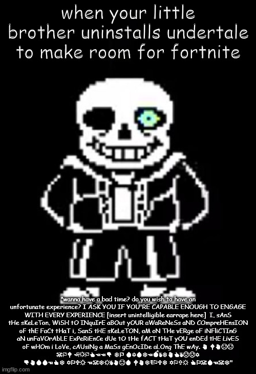 san | when your little brother uninstalls undertale to make room for fortnite; "wanna have a bad time? do you wish to have an unfortunate experience? I ASK YOU IF YOU'RE CAPABLE ENOUGH TO ENGAGE WITH EVERY EXPERIENCE [insert unintelligible earrape here]  I, sAnS tHe sKeLeTon, WiSH tO INquIrE aBOut yOUR aWaReNeSs aND COmpreHEnsION oF thE FaCt tHaT i, SanS tHE sKeLeTON, aM oN THe vERge oF iNFliCTInG aN unFaVOrAbLE ExPeRiEnCe dUe tO tHe fACT tHaT yOU enDEd tHE LivES oF wHOm i LoVe, cAUsiNg a MaSs gEnOcIDe aLOng ThE wAy. ✋︎ 🕈︎✋︎☹︎☹︎ ☠︎⚐︎🕈︎ 🏱︎☼︎⚐︎👍︎☜︎☜︎👎︎ ❄︎⚐︎ 💧︎✡︎💧︎❄︎☜︎💣︎✌︎❄︎✋︎👍︎✌︎☹︎☹︎✡︎ 👎︎✋︎💧︎💧︎☜︎👍︎❄︎ ✡︎⚐︎🕆︎☼︎ ☜︎☠︎❄︎☼︎✌︎✋︎☹︎💧︎ 🕈︎✋︎❄︎☟︎⚐︎🕆︎❄︎ ✡︎⚐︎🕆︎☼︎ 👍︎⚐︎☠︎💧︎☜︎☠︎❄︎" | image tagged in sans the skeleton | made w/ Imgflip meme maker