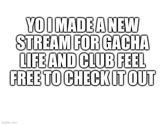 link will be in the chat | YO I MADE A NEW STREAM FOR GACHA LIFE AND CLUB FEEL FREE TO CHECK IT OUT | image tagged in blank white template | made w/ Imgflip meme maker