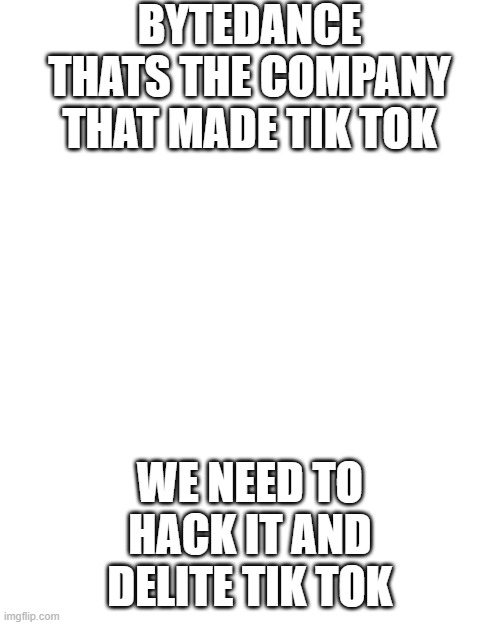 Blank Transparent Square | BYTEDANCE
THATS THE COMPANY THAT MADE TIK TOK; WE NEED TO HACK IT AND DELITE TIK TOK | image tagged in memes,blank transparent square | made w/ Imgflip meme maker