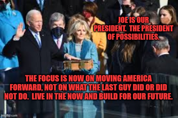 Onward. | JOE IS OUR PRESIDENT.  THE PRESIDENT OF POSSIBILITIES. THE FOCUS IS NOW ON MOVING AMERICA FORWARD, NOT ON WHAT THE LAST GUY DID OR DID NOT DO.  LIVE IN THE NOW AND BUILD FOR OUR FUTURE. | image tagged in politics | made w/ Imgflip meme maker