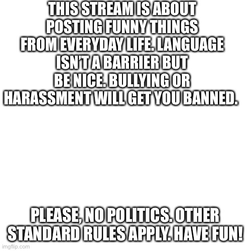 Blank Transparent Square | THIS STREAM IS ABOUT POSTING FUNNY THINGS FROM EVERYDAY LIFE. LANGUAGE ISN’T A BARRIER BUT BE NICE. BULLYING OR HARASSMENT WILL GET YOU BANNED. PLEASE, NO POLITICS. OTHER STANDARD RULES APPLY. HAVE FUN! | image tagged in memes,blank transparent square | made w/ Imgflip meme maker