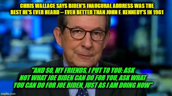 Fox News Anchor Chris Wallace Sucks Up to Joe Biden | CHRIS WALLACE SAYS BIDEN'S INAUGURAL ADDRESS WAS THE BEST HE'S EVER HEARD -- EVEN BETTER THAN JOHN F. KENNEDY'S IN 1961; "AND SO, MY FRIENDS, I PUT TO YOU: ASK NOT WHAT JOE BIDEN CAN DO FOR YOU, ASK WHAT YOU CAN DO FOR JOE BIDEN, JUST AS I AM DOING NOW" | image tagged in chris wallace,joe biden,inaugural address | made w/ Imgflip meme maker
