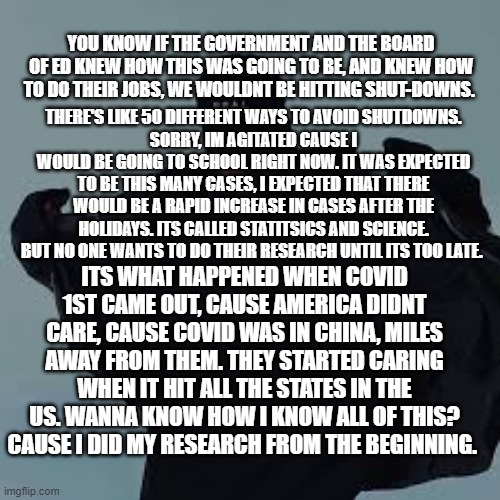 You'd be suprised on how much information that we had on Covid when it 1st started, it was none. But I started pulling out my jo | YOU KNOW IF THE GOVERNMENT AND THE BOARD OF ED KNEW HOW THIS WAS GOING TO BE, AND KNEW HOW TO DO THEIR JOBS, WE WOULDNT BE HITTING SHUT-DOWNS. THERE'S LIKE 50 DIFFERENT WAYS TO AVOID SHUTDOWNS.
SORRY, IM AGITATED CAUSE I WOULD BE GOING TO SCHOOL RIGHT NOW. IT WAS EXPECTED TO BE THIS MANY CASES, I EXPECTED THAT THERE WOULD BE A RAPID INCREASE IN CASES AFTER THE HOLIDAYS. ITS CALLED STATITSICS AND SCIENCE. BUT NO ONE WANTS TO DO THEIR RESEARCH UNTIL ITS TOO LATE. ITS WHAT HAPPENED WHEN COVID 1ST CAME OUT, CAUSE AMERICA DIDNT CARE, CAUSE COVID WAS IN CHINA, MILES AWAY FROM THEM. THEY STARTED CARING WHEN IT HIT ALL THE STATES IN THE US. WANNA KNOW HOW I KNOW ALL OF THIS? CAUSE I DID MY RESEARCH FROM THE BEGINNING. | image tagged in nfs template | made w/ Imgflip meme maker