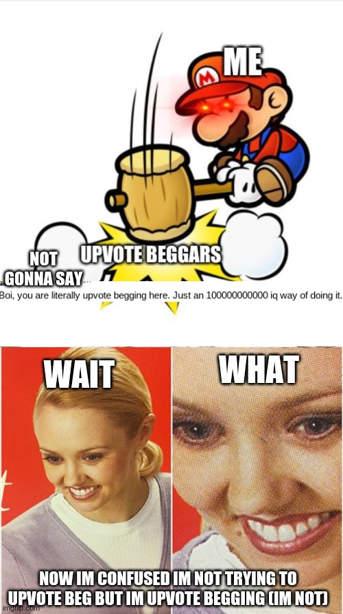 Im Not Upvoting And I Dont Have 1000000000000 Iq At Least I Dont Think So | NOT GONNA SAY; WHAT; WAIT; NOW IM CONFUSED IM NOT TRYING TO UPVOTE BEG BUT IM UPVOTE BEGGING (IM NOT) | image tagged in wait what | made w/ Imgflip meme maker