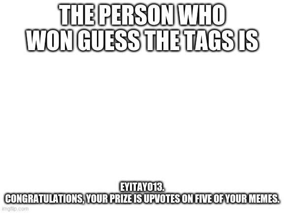 Results! |  THE PERSON WHO WON GUESS THE TAGS IS; EYITAYO13.
CONGRATULATIONS, YOUR PRIZE IS UPVOTES ON FIVE OF YOUR MEMES. | image tagged in blank white template,results,guess the tags | made w/ Imgflip meme maker