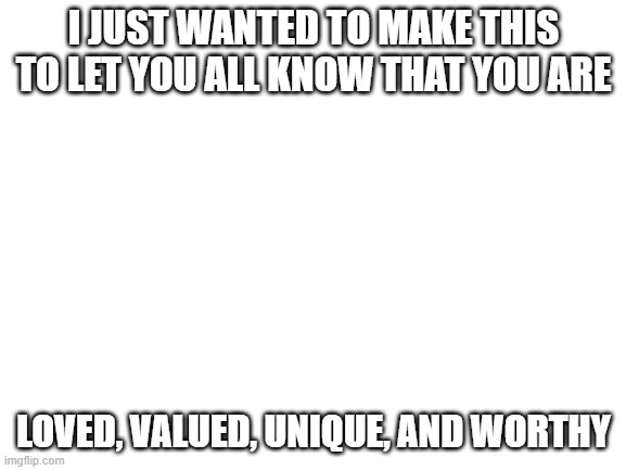 i just wanted the points | I JUST WANTED TO MAKE THIS TO LET YOU ALL KNOW THAT YOU ARE; LOVED, VALUED, UNIQUE, AND WORTHY | image tagged in blank white template,rando,random,ok,why not,why did i make this | made w/ Imgflip meme maker