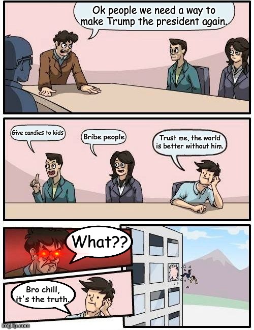 boardroom meeting | Ok people we need a way to make Trump the president again. Give candies to kids; Bribe people; Trust me, the world is better without him. What?? Bro chill, it's the truth. | image tagged in memes,boardroom meeting suggestion | made w/ Imgflip meme maker