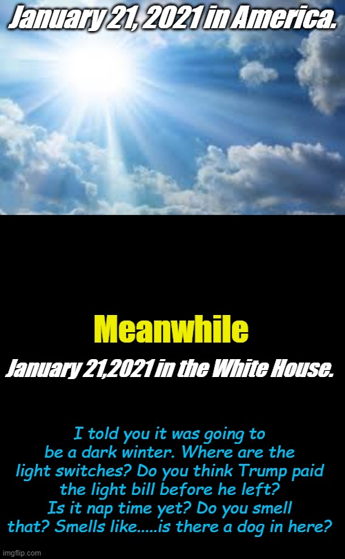 The Beginnings of Building Back Bitter...... | January 21, 2021 in America. Meanwhile; January 21,2021 in the White House. I told you it was going to be a dark winter. Where are the light switches? Do you think Trump paid the light bill before he left? Is it nap time yet? Do you smell that? Smells like.....is there a dog in here? | image tagged in sunshine sky,plain black template | made w/ Imgflip meme maker