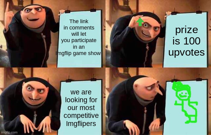 link in comments | The link in comments will let you participate in an Imgflip game show; prize is 100 upvotes; we are looking for our most competitive Imgflipers | image tagged in memes,gru's plan,game show | made w/ Imgflip meme maker