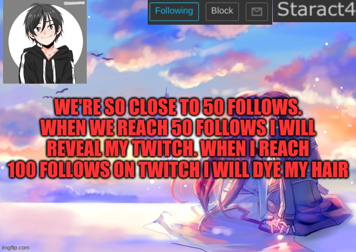 WE'RE SO CLOSE TO 50 FOLLOWS. WHEN WE REACH 50 FOLLOWS I WILL REVEAL MY TWITCH. WHEN I REACH 100 FOLLOWS ON TWITCH I WILL DYE MY HAIR | image tagged in starkugo sword art online announcement template | made w/ Imgflip meme maker