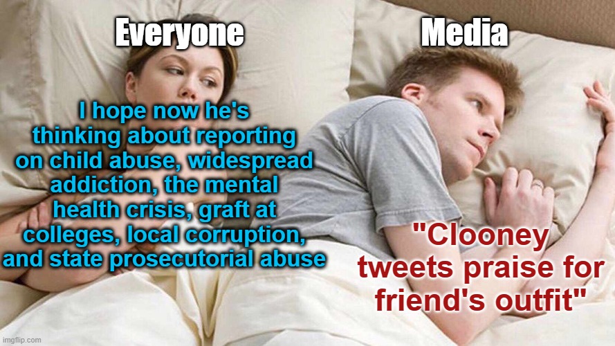 Our Media | Everyone                             Media; I hope now he's thinking about reporting on child abuse, widespread addiction, the mental health crisis, graft at colleges, local corruption, and state prosecutorial abuse; "Clooney tweets praise for friend's outfit" | image tagged in memes,i bet he's thinking about other women | made w/ Imgflip meme maker