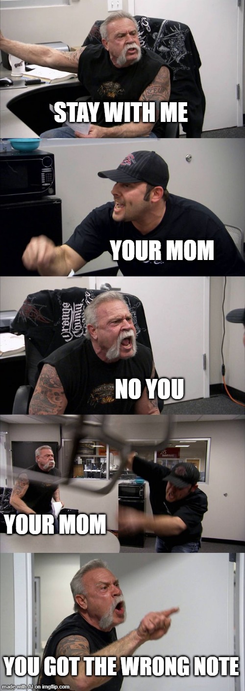 American Chopper Argument | STAY WITH ME; YOUR MOM; NO YOU; YOUR MOM; YOU GOT THE WRONG NOTE | image tagged in memes,american chopper argument | made w/ Imgflip meme maker