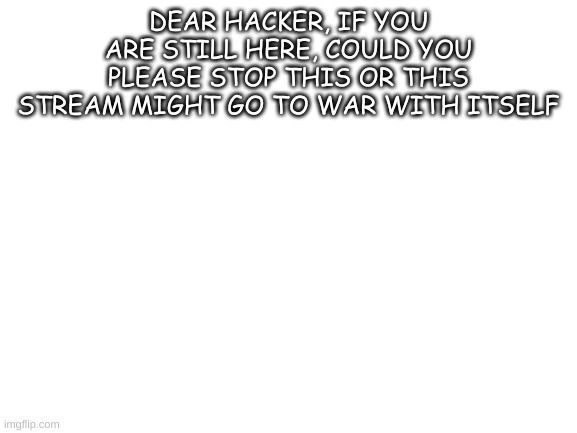 Don't change this title hackerman | DEAR HACKER, IF YOU ARE STILL HERE, COULD YOU PLEASE STOP THIS OR THIS STREAM MIGHT GO TO WAR WITH ITSELF | image tagged in blank white template | made w/ Imgflip meme maker