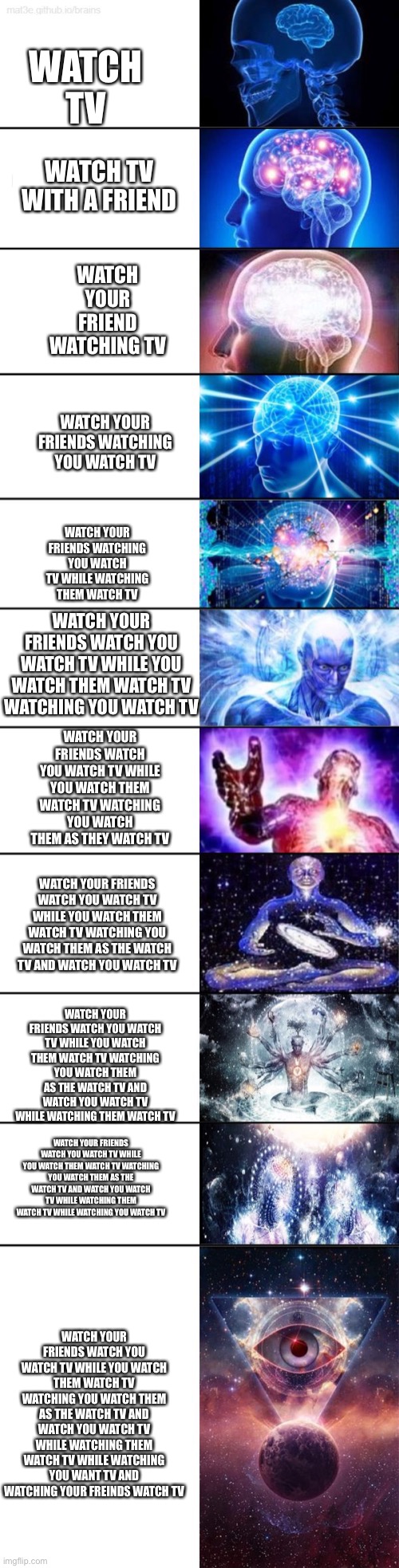 Watch your friends watch you watch tv while you watch them watch tv watching you watch them as the watch tv and watch you watch  | WATCH TV; WATCH TV WITH A FRIEND; WATCH YOUR FRIEND WATCHING TV; WATCH YOUR FRIENDS WATCHING YOU WATCH TV; WATCH YOUR FRIENDS WATCHING YOU WATCH TV WHILE WATCHING THEM WATCH TV; WATCH YOUR FRIENDS WATCH YOU WATCH TV WHILE YOU WATCH THEM WATCH TV WATCHING YOU WATCH TV; WATCH YOUR FRIENDS WATCH YOU WATCH TV WHILE YOU WATCH THEM WATCH TV WATCHING YOU WATCH THEM AS THEY WATCH TV; WATCH YOUR FRIENDS WATCH YOU WATCH TV WHILE YOU WATCH THEM WATCH TV WATCHING YOU WATCH THEM AS THE WATCH TV AND WATCH YOU WATCH TV; WATCH YOUR FRIENDS WATCH YOU WATCH TV WHILE YOU WATCH THEM WATCH TV WATCHING YOU WATCH THEM AS THE WATCH TV AND WATCH YOU WATCH TV WHILE WATCHING THEM WATCH TV; WATCH YOUR FRIENDS WATCH YOU WATCH TV WHILE YOU WATCH THEM WATCH TV WATCHING YOU WATCH THEM AS THE WATCH TV AND WATCH YOU WATCH TV WHILE WATCHING THEM WATCH TV WHILE WATCHING YOU WATCH TV; WATCH YOUR FRIENDS WATCH YOU WATCH TV WHILE YOU WATCH THEM WATCH TV WATCHING YOU WATCH THEM AS THE WATCH TV AND WATCH YOU WATCH TV WHILE WATCHING THEM WATCH TV WHILE WATCHING YOU WANT TV AND WATCHING YOUR FREINDS WATCH TV | image tagged in big brain meme,tv,watching tv,expanding brain,smart | made w/ Imgflip meme maker