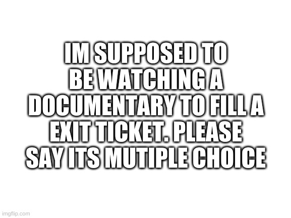 bruh | IM SUPPOSED TO BE WATCHING A DOCUMENTARY TO FILL A EXIT TICKET. PLEASE SAY ITS MUTIPLE CHOICE | image tagged in memes,funny,bruh,school | made w/ Imgflip meme maker
