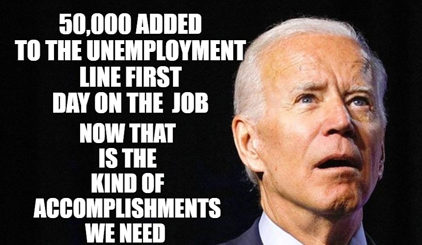 His First Day | 50,000 ADDED TO THE UNEMPLOYMENT LINE FIRST DAY ON THE  JOB; NOW THAT IS THE KIND OF ACCOMPLISHMENTS WE NEED | image tagged in biden,first day,election,president | made w/ Imgflip meme maker