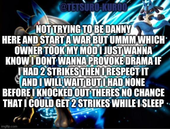 lucario announcement | NOT TRYING TO BE DANNY HERE AND START A WAR BUT UMMM WHICH OWNER TOOK MY MOD I JUST WANNA KNOW I DONT WANNA PROVOKE DRAMA IF I HAD 2 STRIKES THEN I RESPECT IT AND I WILL WAIT BUT I HAD NONE BEFORE I KNOCKED OUT THERES NO CHANCE THAT I COULD GET 2 STRIKES WHILE I SLEEP | image tagged in lucario announcement | made w/ Imgflip meme maker