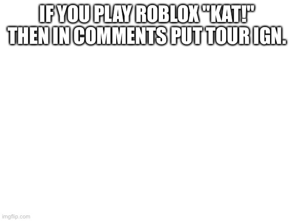 Blank White Template | IF YOU PLAY ROBLOX "KAT!" THEN IN COMMENTS PUT TOUR IGN. | image tagged in blank white template | made w/ Imgflip meme maker