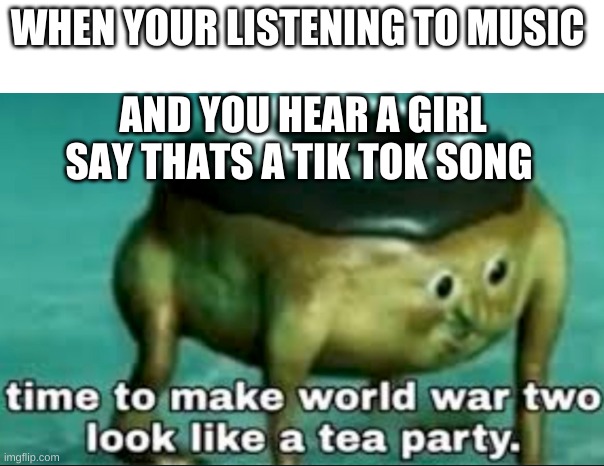 time to make world war 2 look like a tea party | WHEN YOUR LISTENING TO MUSIC; AND YOU HEAR A GIRL SAY THATS A TIK TOK SONG | image tagged in time to make world war 2 look like a tea party | made w/ Imgflip meme maker