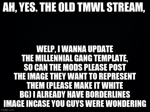 Im gonna use it for the website |  WELP, I WANNA UPDATE THE MILLENNIAL GANG TEMPLATE, SO CAN THE MODS PLEASE POST THE IMAGE THEY WANT TO REPRESENT THEM (PLEASE MAKE IT WHITE BG) I ALREADY HAVE BORDERLINES IMAGE INCASE YOU GUYS WERE WONDERING; AH, YES. THE OLD TMWL STREAM, | image tagged in black background | made w/ Imgflip meme maker