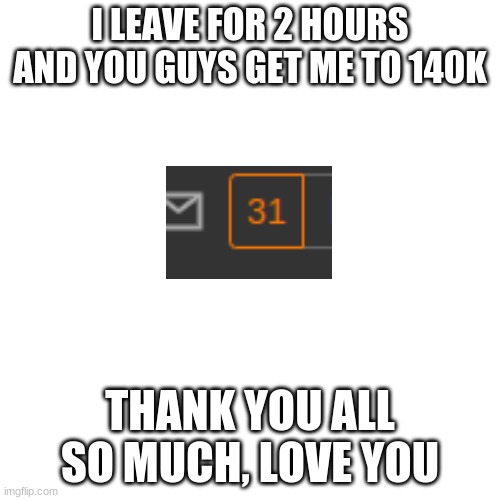 Blank Transparent Square | I LEAVE FOR 2 HOURS AND YOU GUYS GET ME TO 140K; THANK YOU ALL SO MUCH, LOVE YOU | image tagged in memes,blank transparent square | made w/ Imgflip meme maker