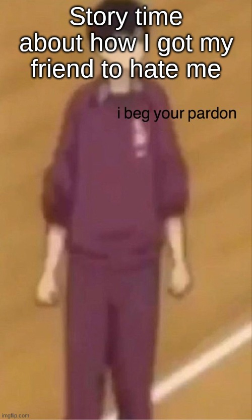 I beg your pardon | Story time about how I got my friend to hate me | image tagged in i beg your pardon | made w/ Imgflip meme maker