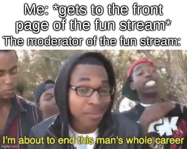 ; - ; | Me: *gets to the front page of the fun stream*; The moderator of the fun stream: | image tagged in i m about to end this man s whole career | made w/ Imgflip meme maker